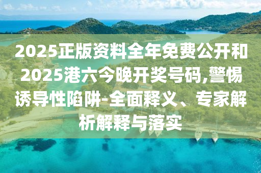 2025正版资料全年免费公开和2025港六今晚开奖号码,警惕诱导性陷阱-全面释义、专家解析解释与落实